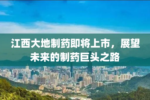江西大地制药即将上市，展望未来的制药巨头之路