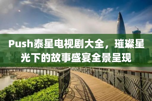 Push泰星电视剧大全，璀璨星光下的故事盛宴全景呈现