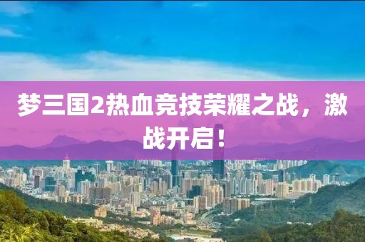 梦三国2热血竞技荣耀之战，激战开启！