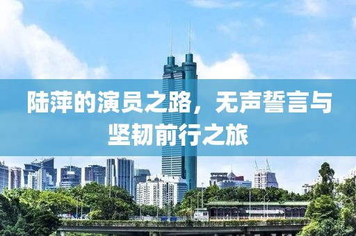 陆萍的演员之路，无声誓言与坚韧前行之旅