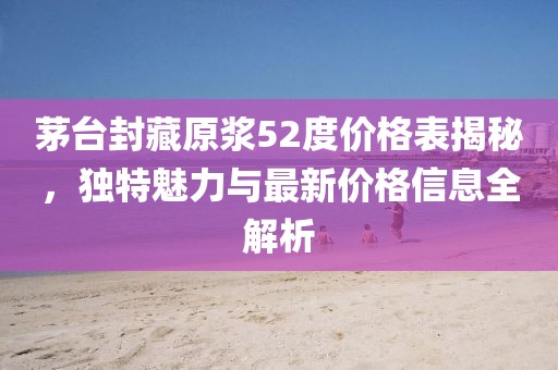 茅台封藏原浆52度价格表揭秘，独特魅力与最新价格信息全解析