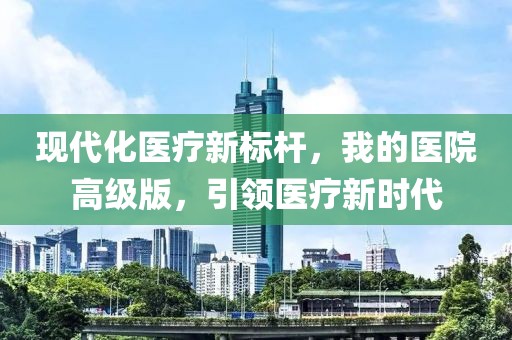 现代化医疗新标杆，我的医院高级版，引领医疗新时代