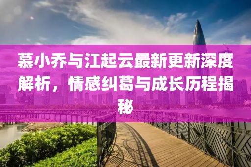 慕小乔与江起云最新更新深度解析，情感纠葛与成长历程揭秘