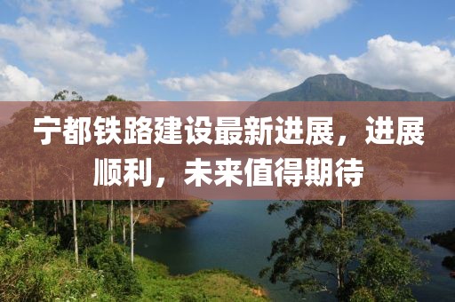 宁都铁路建设最新进展，进展顺利，未来值得期待