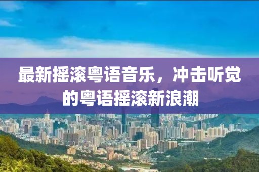 最新摇滚粤语音乐，冲击听觉的粤语摇滚新浪潮