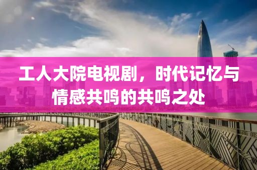 工人大院电视剧，时代记忆与情感共鸣的共鸣之处