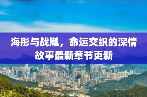 海彤与战胤，命运交织的深情故事最新章节更新