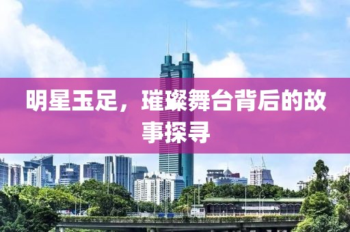 明星玉足，璀璨舞台背后的故事探寻