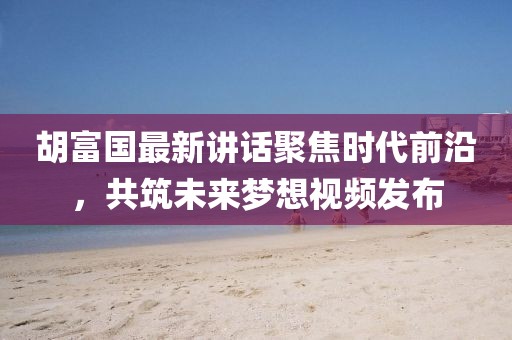 胡富国最新讲话聚焦时代前沿，共筑未来梦想视频发布