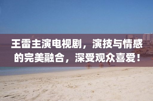 王雷主演电视剧，演技与情感的完美融合，深受观众喜爱！