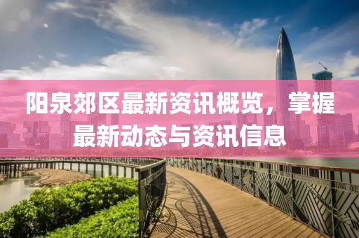 阳泉郊区最新资讯概览，掌握最新动态与资讯信息