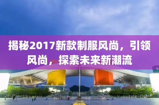 揭秘2017新款制服风尚，引领风尚，探索未来新潮流
