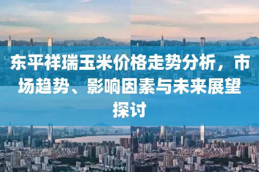 东平祥瑞玉米价格走势分析，市场趋势、影响因素与未来展望探讨