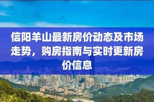信阳羊山最新房价动态及市场走势，购房指南与实时更新房价信息