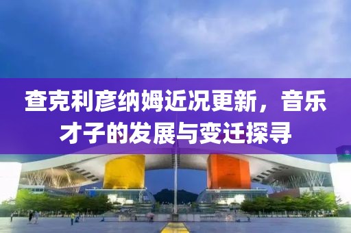查克利彦纳姆近况更新，音乐才子的发展与变迁探寻