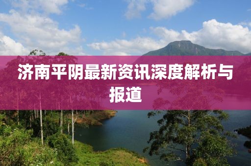 济南平阴最新资讯深度解析与报道