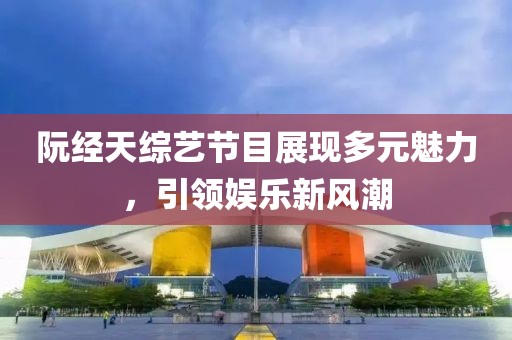 阮经天综艺节目展现多元魅力，引领娱乐新风潮