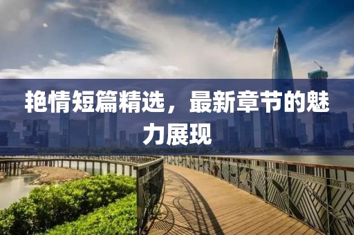 艳情短篇精选，最新章节的魅力展现