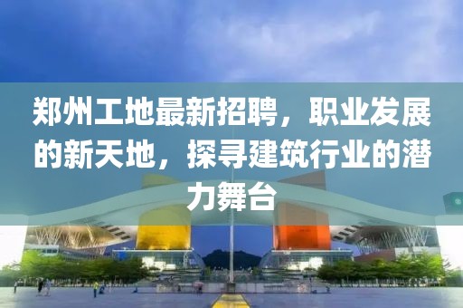 郑州工地最新招聘，职业发展的新天地，探寻建筑行业的潜力舞台