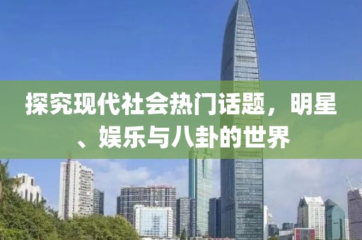 探究现代社会热门话题，明星、娱乐与八卦的世界
