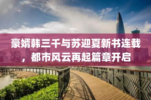 豪婿韩三千与苏迎夏新书连载，都市风云再起篇章开启