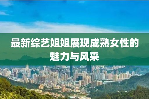 最新综艺姐姐展现成熟女性的魅力与风采