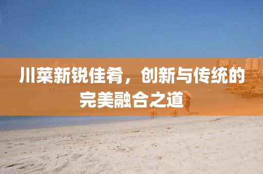 川菜新锐佳肴，创新与传统的完美融合之道