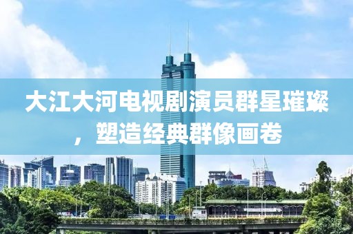 大江大河电视剧演员群星璀璨，塑造经典群像画卷