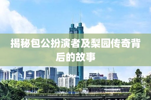 揭秘包公扮演者及梨园传奇背后的故事
