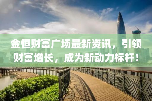 金恒财富广场最新资讯，引领财富增长，成为新动力标杆！