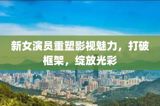 新女演员重塑影视魅力，打破框架，绽放光彩
