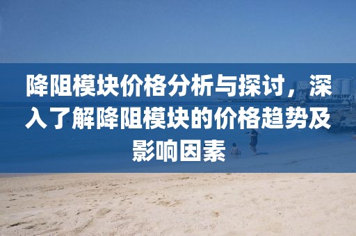 降阻模块价格分析与探讨，深入了解降阻模块的价格趋势及影响因素