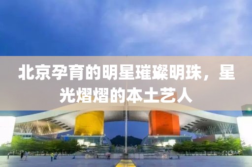 北京孕育的明星璀璨明珠，星光熠熠的本土艺人