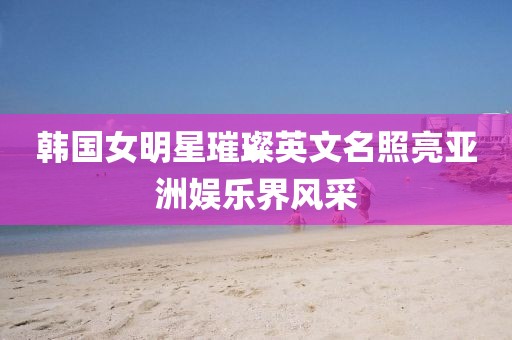 韩国女明星璀璨英文名照亮亚洲娱乐界风采