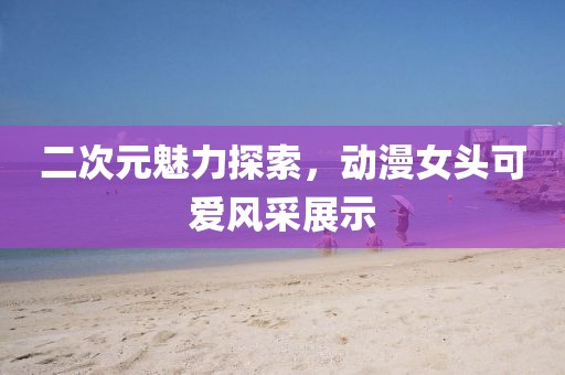 二次元魅力探索，动漫女头可爱风采展示