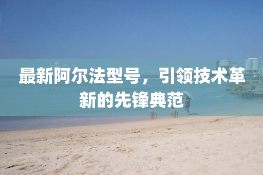 最新阿尔法型号，引领技术革新的先锋典范