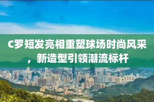 C罗短发亮相重塑球场时尚风采，新造型引领潮流标杆