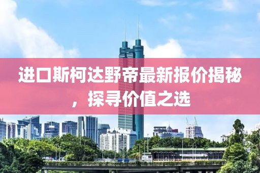 进口斯柯达野帝最新报价揭秘，探寻价值之选