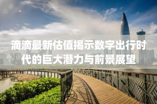 滴滴最新估值揭示数字出行时代的巨大潜力与前景展望
