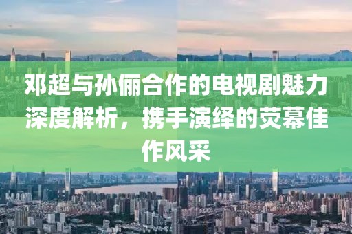 邓超与孙俪合作的电视剧魅力深度解析，携手演绎的荧幕佳作风采