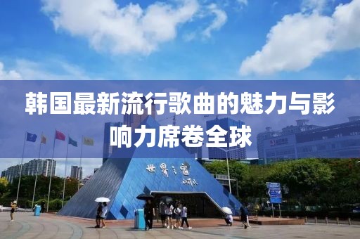 韩国最新流行歌曲的魅力与影响力席卷全球