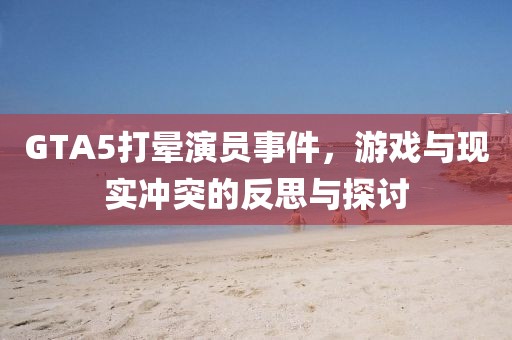 GTA5打晕演员事件，游戏与现实冲突的反思与探讨
