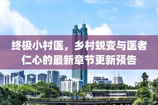 终极小村医，乡村蜕变与医者仁心的最新章节更新预告