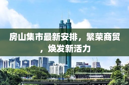 房山集市最新安排，繁荣商贸，焕发新活力