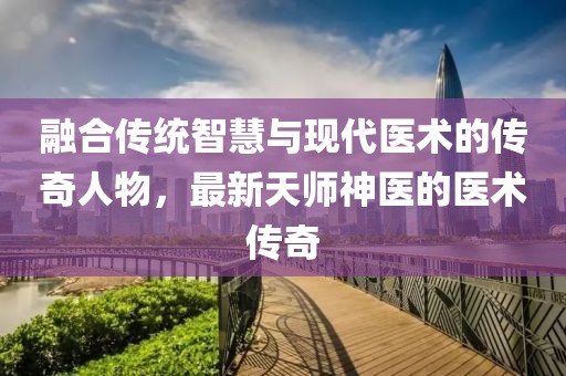 融合传统智慧与现代医术的传奇人物，最新天师神医的医术传奇