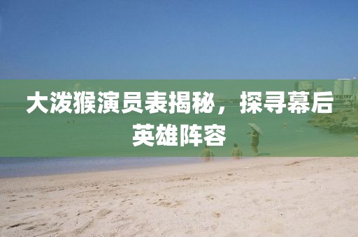 大泼猴演员表揭秘，探寻幕后英雄阵容