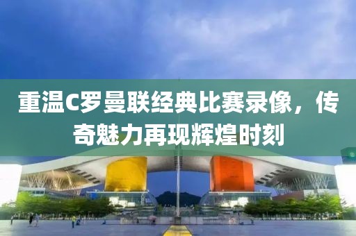 重温C罗曼联经典比赛录像，传奇魅力再现辉煌时刻