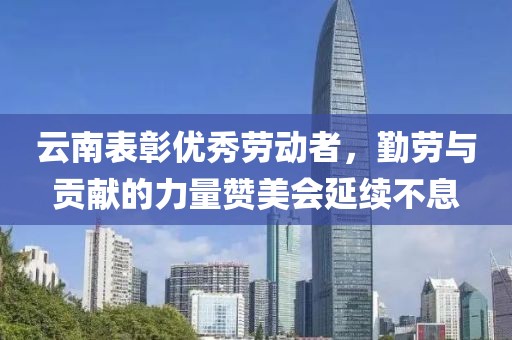 云南表彰优秀劳动者，勤劳与贡献的力量赞美会延续不息