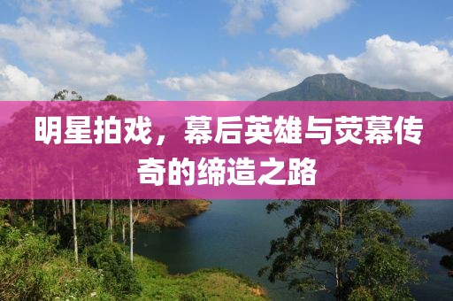 明星拍戏，幕后英雄与荧幕传奇的缔造之路