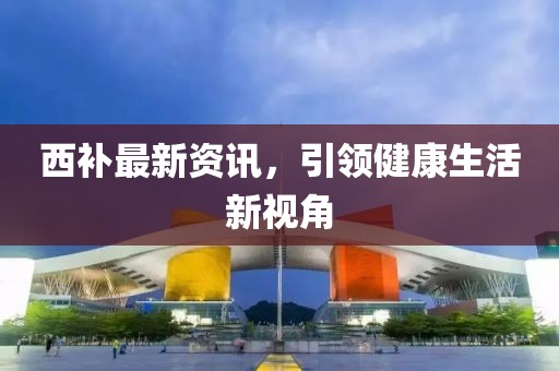 西补最新资讯，引领健康生活新视角